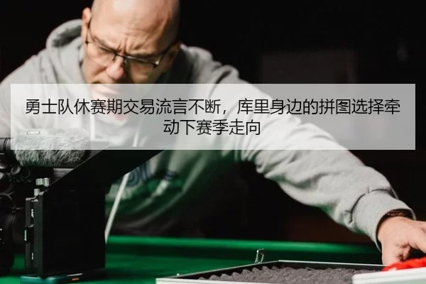 勇士队休赛期交易流言不断，库里身边的拼图选择牵动下赛季走向